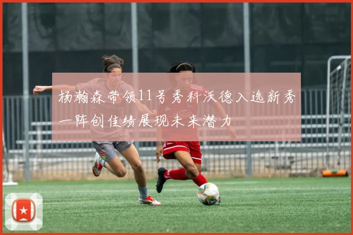 杨瀚森带领11号秀科沃德入选新秀一阵创佳绩展现未来潜力