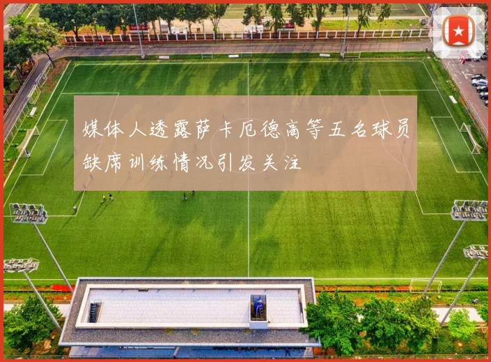 媒体人透露萨卡厄德高等五名球员缺席训练情况引发关注