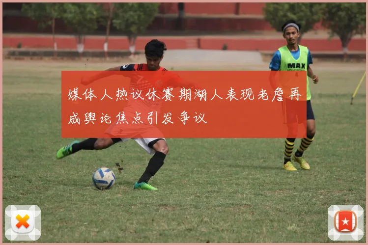 媒体人热议休赛期湖人表现老詹再成舆论焦点引发争议