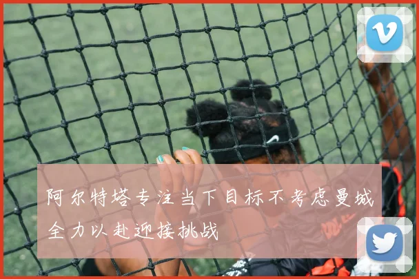 阿尔特塔专注当下目标不考虑曼城全力以赴迎接挑战