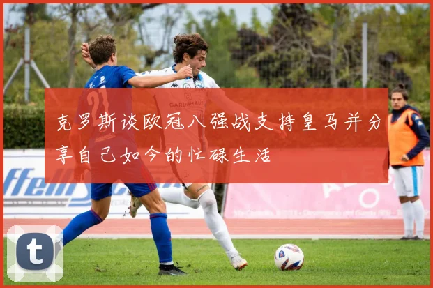 克罗斯谈欧冠八强战支持皇马并分享自己如今的忙碌生活