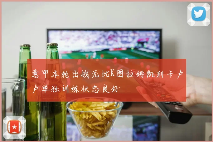 意甲本轮出战无忧K图拉姆凯利卡卢卢单独训练状态良好