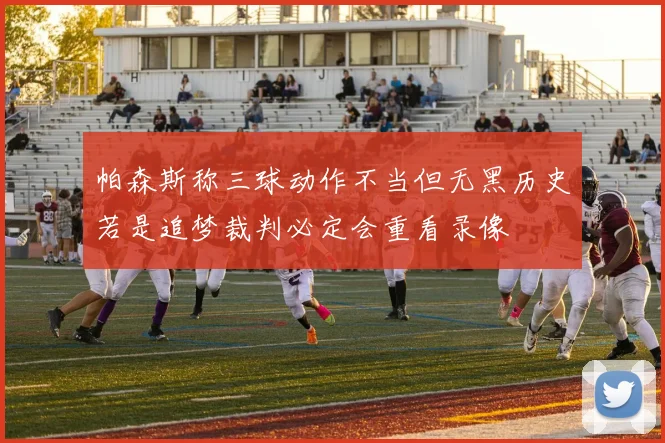 帕森斯称三球动作不当但无黑历史若是追梦裁判必定会重看录像