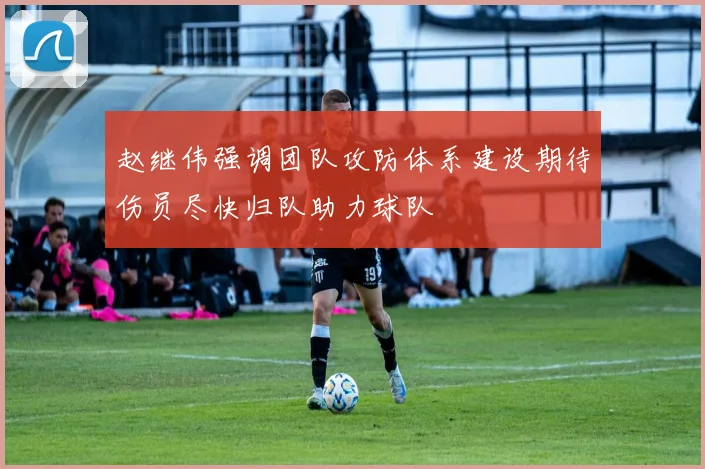赵继伟强调团队攻防体系建设期待伤员尽快归队助力球队