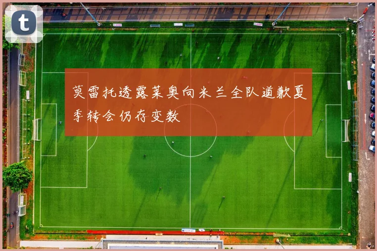 莫雷托透露莱奥向米兰全队道歉夏季转会仍存变数