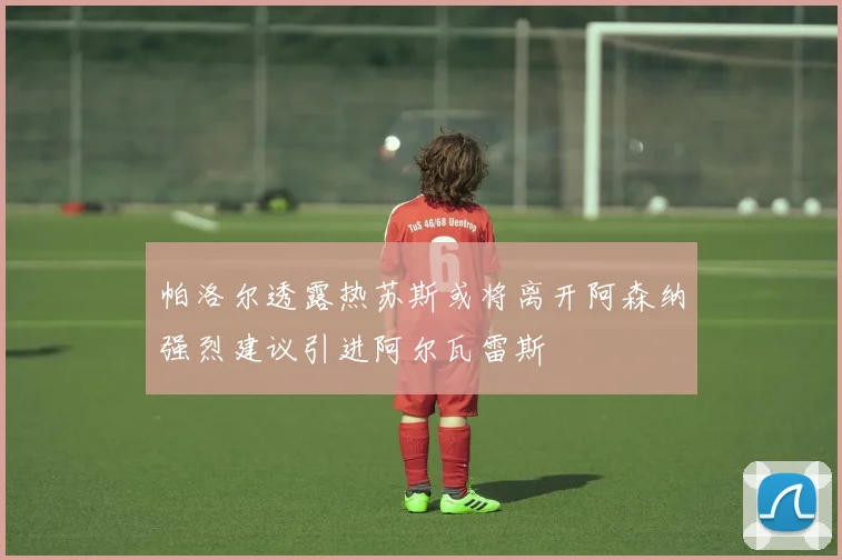 帕洛尔透露热苏斯或将离开阿森纳强烈建议引进阿尔瓦雷斯