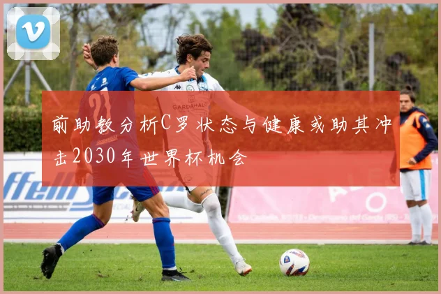 前助教分析C罗状态与健康或助其冲击2030年世界杯机会