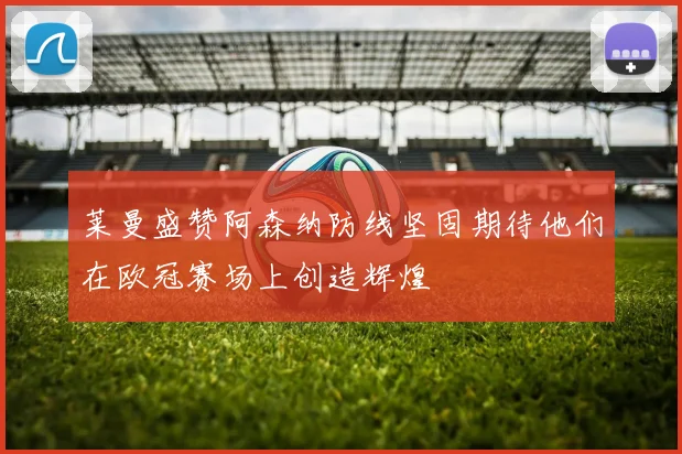 莱曼盛赞阿森纳防线坚固期待他们在欧冠赛场上创造辉煌