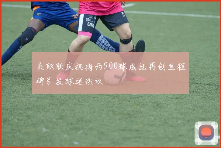 美职联庆祝梅西900球成就再创里程碑引发球迷热议