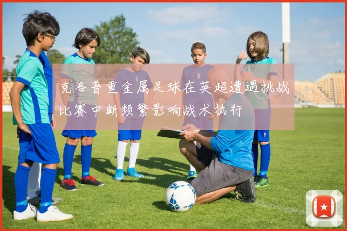 克洛普重金属足球在英超遭遇挑战比赛中断频繁影响战术执行
